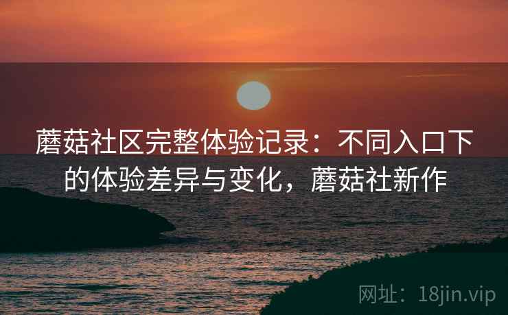 蘑菇社区完整体验记录:不同入口下的体验差异与变化,蘑菇社新作 蘑菇社区完整体验记录:不同入口下的体验差异与变化,蘑菇社新作
