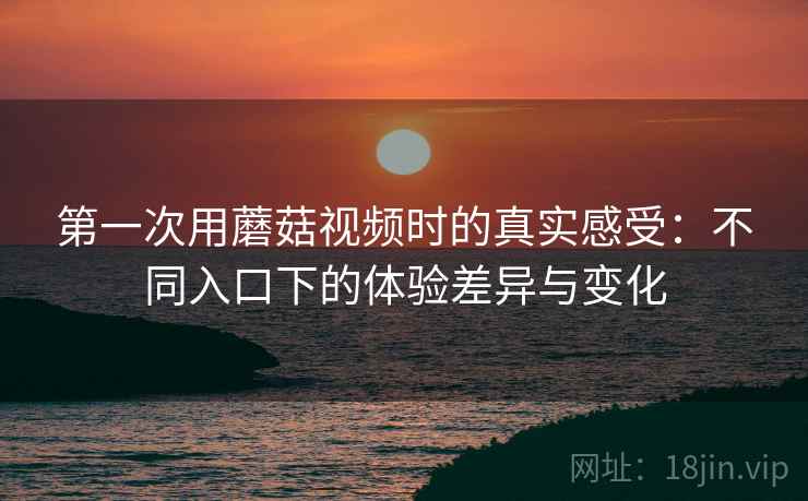 第一次用蘑菇视频时的真实感受：不同入口下的体验差异与变化