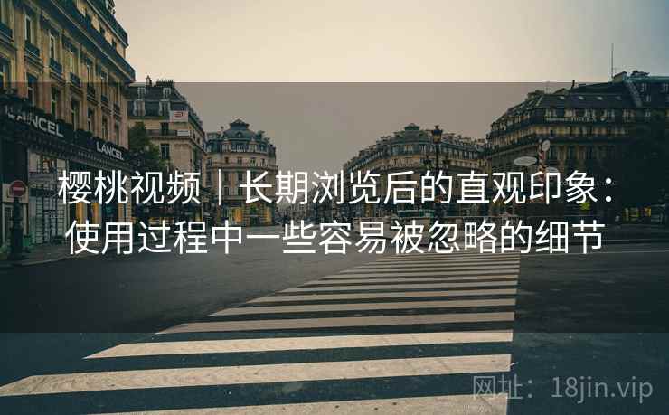 樱桃视频|长期浏览后的直观印象:使用过程中一些容易被忽略的细节 樱桃视频|长期浏览后的直观印象:使用过程中一些容易被忽略的细节