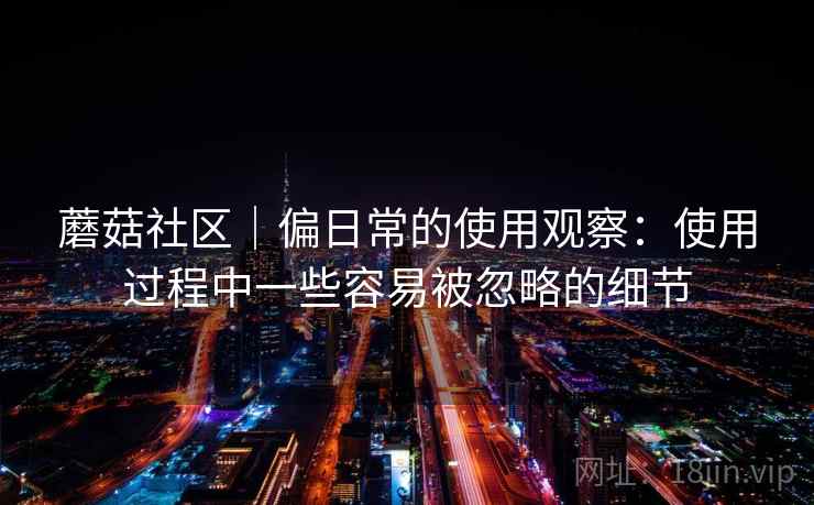 蘑菇社区|偏日常的使用观察:使用过程中一些容易被忽略的细节 蘑菇社区|偏日常的使用观察:使用过程中一些容易被忽略的细节