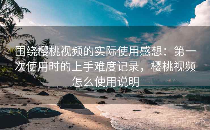 围绕樱桃视频的实际使用感想:第一次使用时的上手难度记录,樱桃视频怎么使用说明 围绕樱桃视频的实际使用感想:第一次使用时的上手难度记录,樱桃视频怎么使用说明
