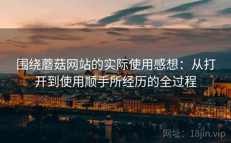 围绕蘑菇网站的实际使用感想:从打开到使用顺手所经历的全过程 围绕蘑菇网站的实际使用感想:从打开到使用顺手所经历的全过程
