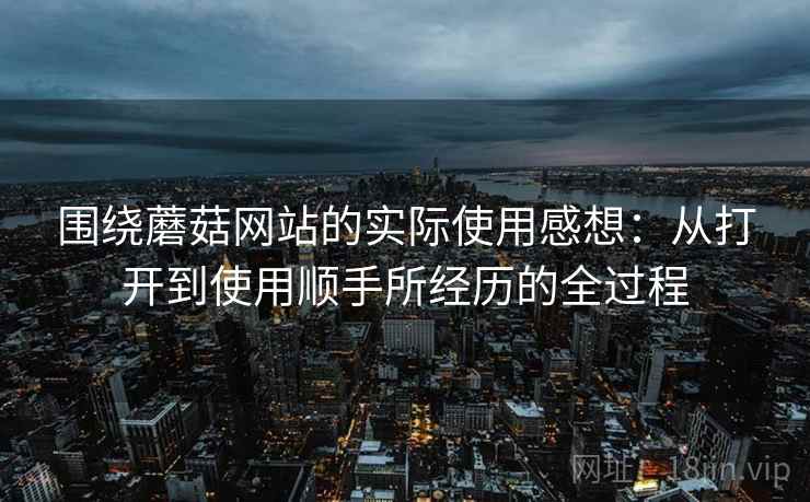 围绕蘑菇网站的实际使用感想:从打开到使用顺手所经历的全过程 围绕蘑菇网站的实际使用感想:从打开到使用顺手所经历的全过程
