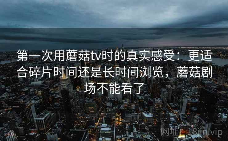 第一次用蘑菇tv时的真实感受:更适合碎片时间还是长时间浏览,蘑菇剧场不能看了 第一次用蘑菇tv时的真实感受:更适合碎片时间还是长时间浏览,蘑菇剧场不能看了