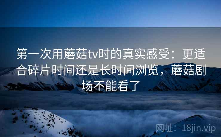 第一次用蘑菇tv时的真实感受:更适合碎片时间还是长时间浏览,蘑菇剧场不能看了 第一次用蘑菇tv时的真实感受:更适合碎片时间还是长时间浏览,蘑菇剧场不能看了