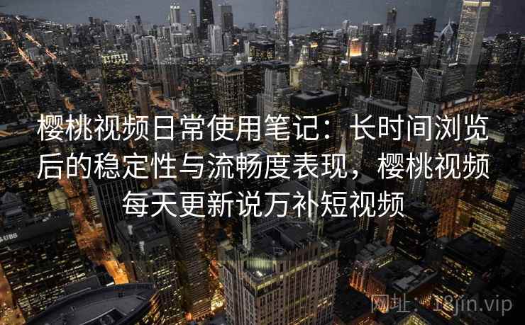 樱桃视频日常使用笔记：长时间浏览后的稳定性与流畅度表现，樱桃视频每天更新说万补短视频