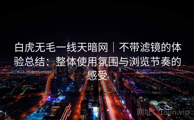 白虎无毛一线天暗网｜不带滤镜的体验总结：整体使用氛围与浏览节奏的感受