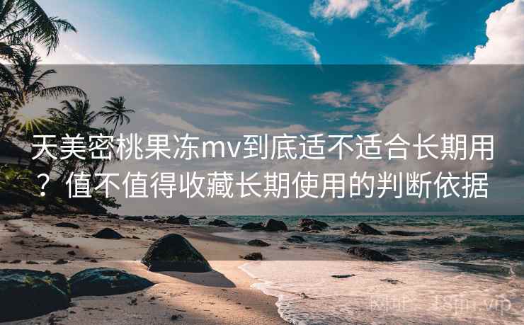 天美密桃果冻mv到底适不适合长期用?值不值得收藏长期使用的判断依据 天美密桃果冻mv到底适不适合长期用?值不值得收藏长期使用的判断依据