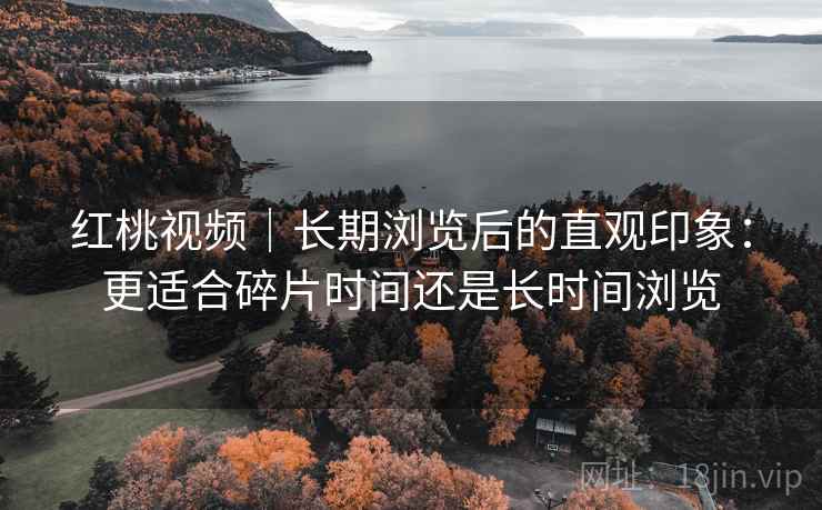 红桃视频｜长期浏览后的直观印象：更适合碎片时间还是长时间浏览