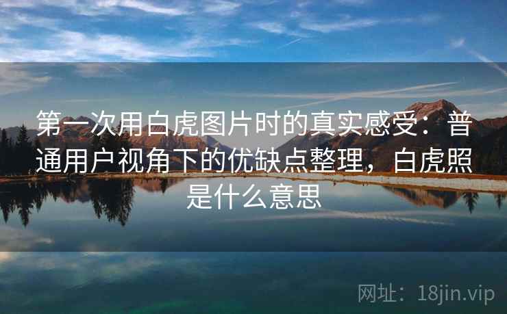 第一次用白虎图片时的真实感受：普通用户视角下的优缺点整理，白虎照是什么意思