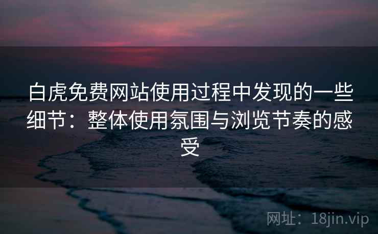 白虎免费网站使用过程中发现的一些细节：整体使用氛围与浏览节奏的感受