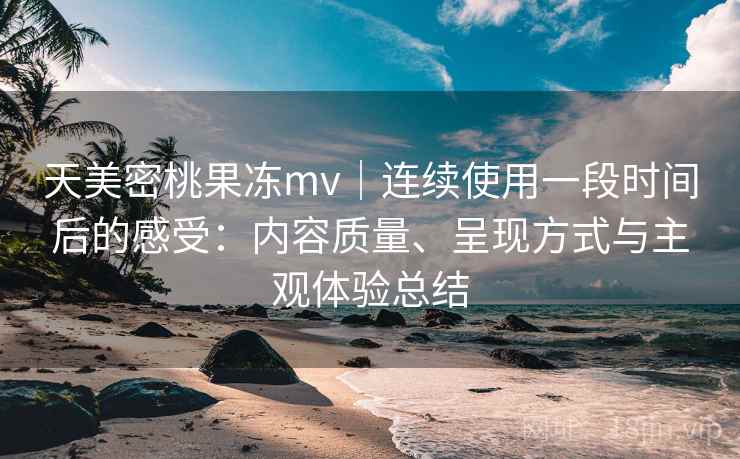天美密桃果冻mv｜连续使用一段时间后的感受：内容质量、呈现方式与主观体验总结