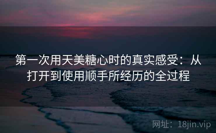 第一次用天美糖心时的真实感受：从打开到使用顺手所经历的全过程