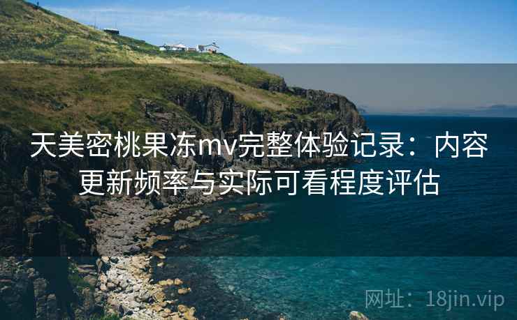 天美密桃果冻mv完整体验记录：内容更新频率与实际可看程度评估