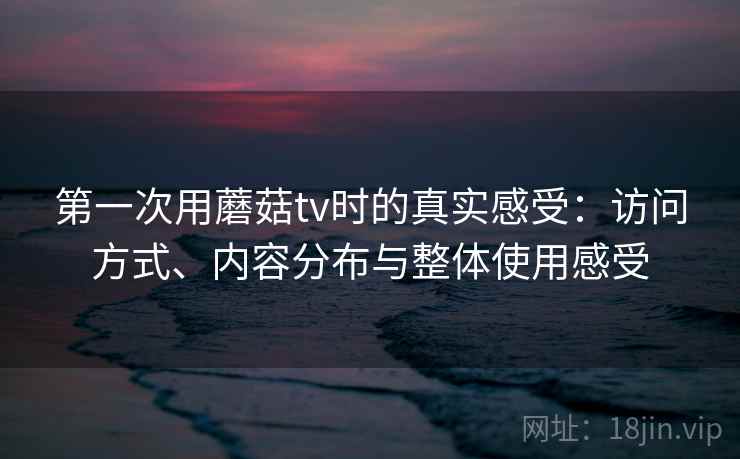 第一次用蘑菇tv时的真实感受：访问方式、内容分布与整体使用感受