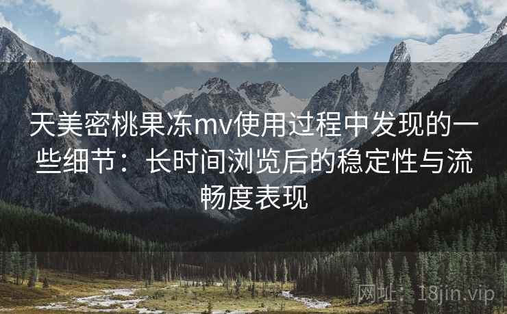 天美密桃果冻mv使用过程中发现的一些细节：长时间浏览后的稳定性与流畅度表现