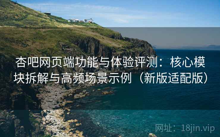 杏吧网页端功能与体验评测：核心模块拆解与高频场景示例（新版适配版）