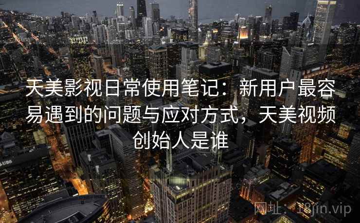 天美影视日常使用笔记：新用户最容易遇到的问题与应对方式，天美视频创始人是谁