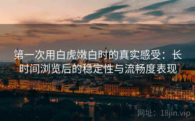 第一次用白虎嫩白时的真实感受：长时间浏览后的稳定性与流畅度表现