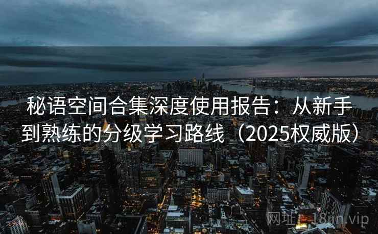 秘语空间合集深度使用报告：从新手到熟练的分级学习路线（2025权威版）