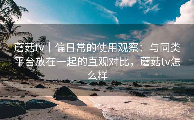 蘑菇tv｜偏日常的使用观察：与同类平台放在一起的直观对比，蘑菇tv怎么样