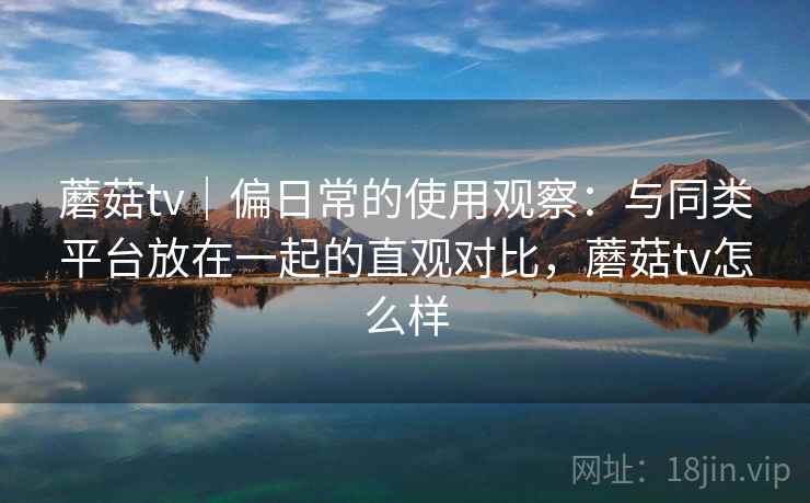 蘑菇tv｜偏日常的使用观察：与同类平台放在一起的直观对比，蘑菇tv怎么样
