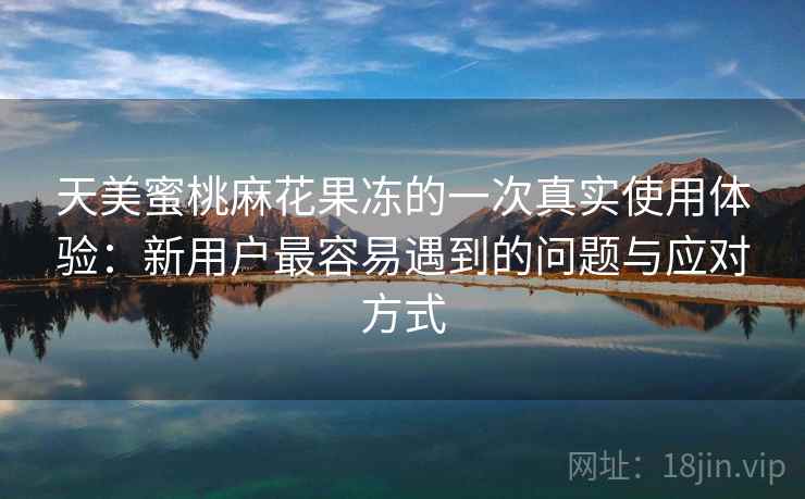 天美蜜桃麻花果冻的一次真实使用体验：新用户最容易遇到的问题与应对方式