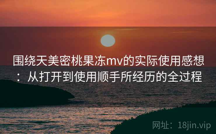 围绕天美密桃果冻mv的实际使用感想：从打开到使用顺手所经历的全过程