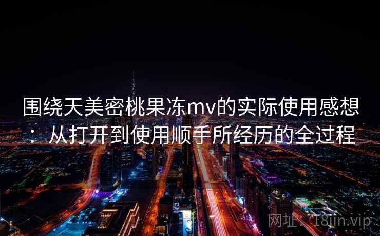 围绕天美密桃果冻mv的实际使用感想：从打开到使用顺手所经历的全过程