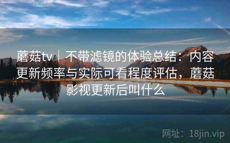 蘑菇tv｜不带滤镜的体验总结：内容更新频率与实际可看程度评估，蘑菇影视更新后叫什么