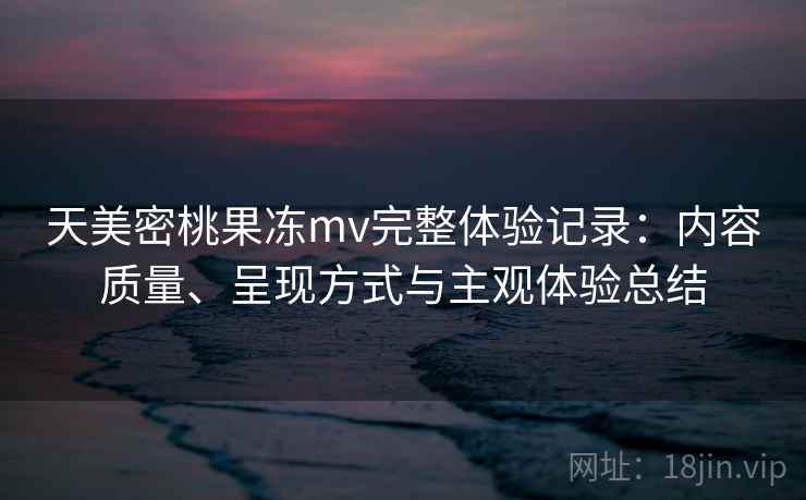 天美密桃果冻mv完整体验记录：内容质量、呈现方式与主观体验总结