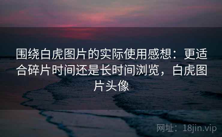 围绕白虎图片的实际使用感想:更适合碎片时间还是长时间浏览,白虎图片头像 围绕白虎图片的实际使用感想:更适合碎片时间还是长时间浏览,白虎图片头像