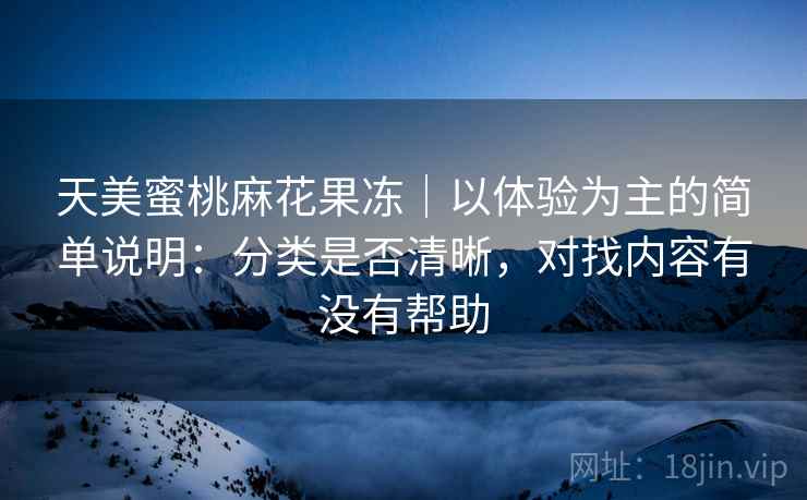 天美蜜桃麻花果冻|以体验为主的简单说明:分类是否清晰,对找内容有没有帮助 天美蜜桃麻花果冻|以体验为主的简单说明:分类是否清晰,对找内容有没有帮助