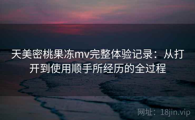 天美密桃果冻mv完整体验记录:从打开到使用顺手所经历的全过程 天美密桃果冻mv完整体验记录:从打开到使用顺手所经历的全过程