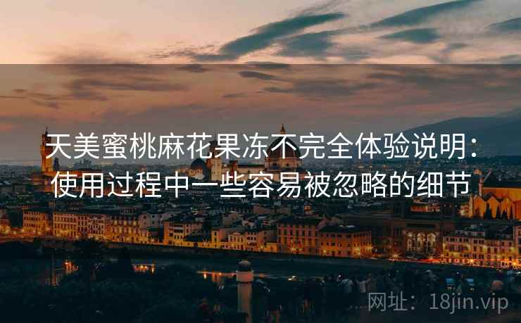 天美蜜桃麻花果冻不完全体验说明:使用过程中一些容易被忽略的细节 天美蜜桃麻花果冻不完全体验说明:使用过程中一些容易被忽略的细节