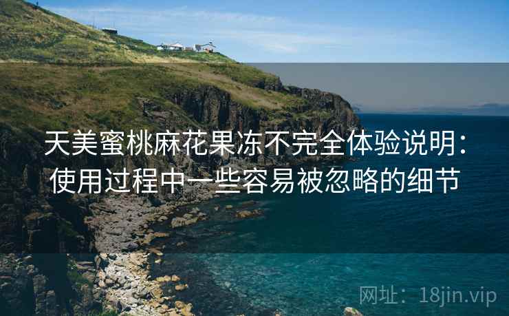 天美蜜桃麻花果冻不完全体验说明:使用过程中一些容易被忽略的细节 天美蜜桃麻花果冻不完全体验说明:使用过程中一些容易被忽略的细节