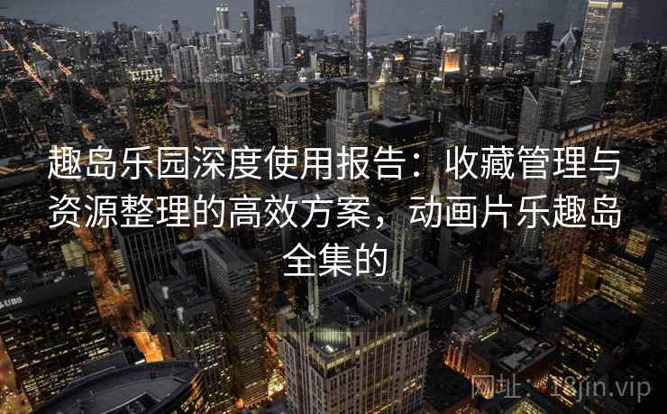 趣岛乐园深度使用报告:收藏管理与资源整理的高效方案,动画片乐趣岛全集的 趣岛乐园深度使用报告:收藏管理与资源整理的高效方案,动画片乐趣岛全集的