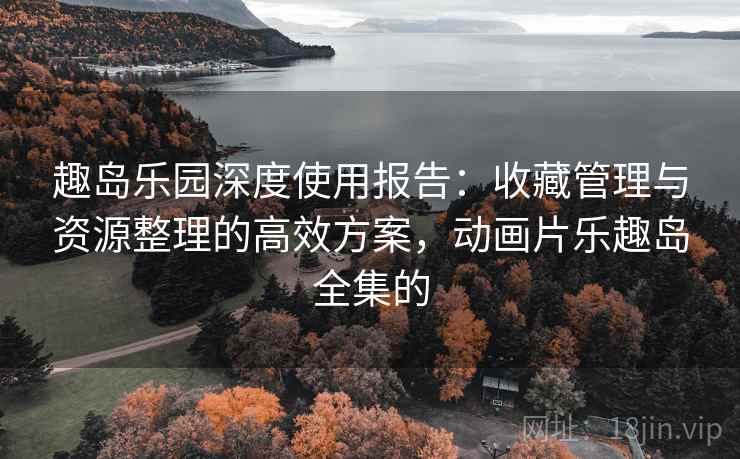 趣岛乐园深度使用报告:收藏管理与资源整理的高效方案,动画片乐趣岛全集的 趣岛乐园深度使用报告:收藏管理与资源整理的高效方案,动画片乐趣岛全集的