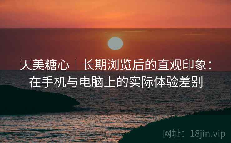 天美糖心|长期浏览后的直观印象:在手机与电脑上的实际体验差别 天美糖心|长期浏览后的直观印象:在手机与电脑上的实际体验差别