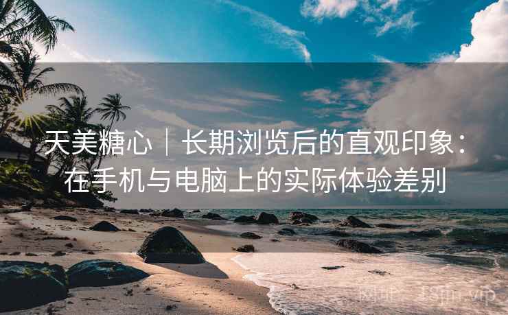 天美糖心|长期浏览后的直观印象:在手机与电脑上的实际体验差别 天美糖心|长期浏览后的直观印象:在手机与电脑上的实际体验差别