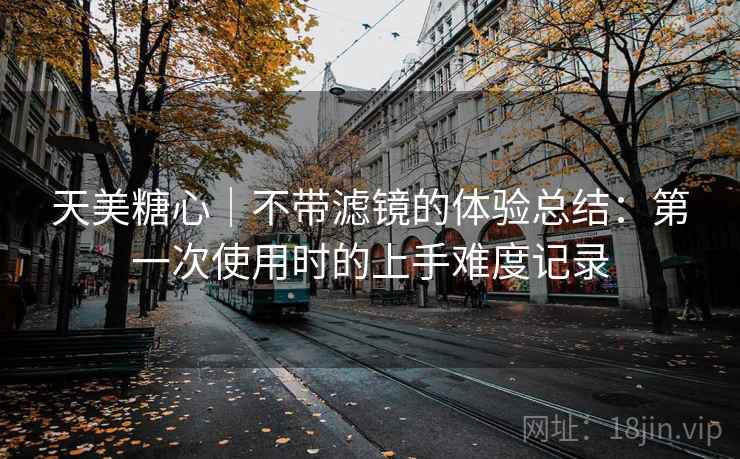 天美糖心|不带滤镜的体验总结:第一次使用时的上手难度记录 天美糖心|不带滤镜的体验总结:第一次使用时的上手难度记录