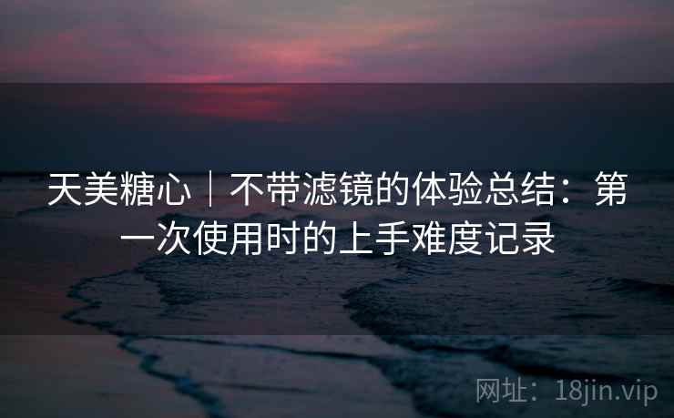 天美糖心|不带滤镜的体验总结:第一次使用时的上手难度记录 天美糖心|不带滤镜的体验总结:第一次使用时的上手难度记录