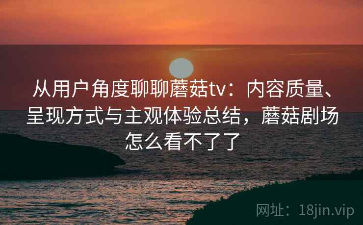 从用户角度聊聊蘑菇tv:内容质量、呈现方式与主观体验总结,蘑菇剧场怎么看不了了 从用户角度聊聊蘑菇tv:内容质量、呈现方式与主观体验总结,蘑菇剧场怎么看不了了