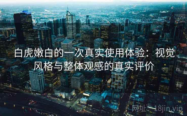 白虎嫩白的一次真实使用体验:视觉风格与整体观感的真实评价 白虎嫩白的一次真实使用体验:视觉风格与整体观感的真实评价