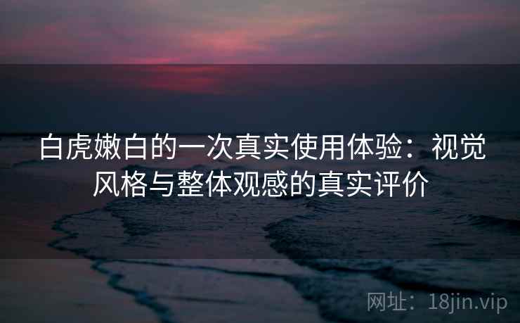 白虎嫩白的一次真实使用体验:视觉风格与整体观感的真实评价 白虎嫩白的一次真实使用体验:视觉风格与整体观感的真实评价