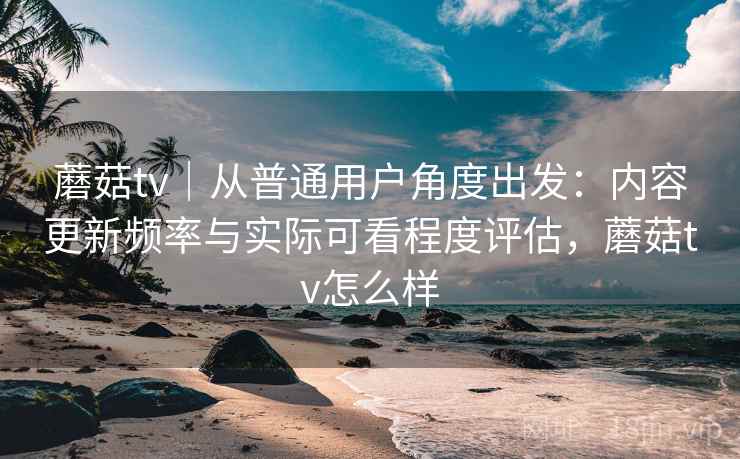 蘑菇tv|从普通用户角度出发:内容更新频率与实际可看程度评估,蘑菇tv怎么样 蘑菇tv|从普通用户角度出发:内容更新频率与实际可看程度评估,蘑菇tv怎么样