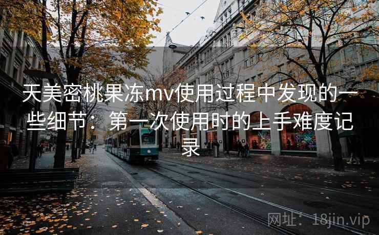 天美密桃果冻mv使用过程中发现的一些细节:第一次使用时的上手难度记录 天美密桃果冻mv使用过程中发现的一些细节:第一次使用时的上手难度记录