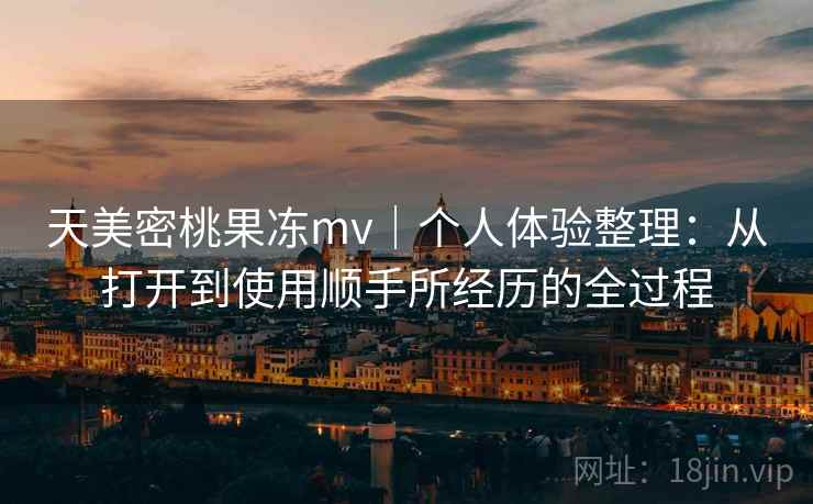 天美密桃果冻mv|个人体验整理:从打开到使用顺手所经历的全过程 天美密桃果冻mv|个人体验整理:从打开到使用顺手所经历的全过程