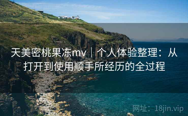 天美密桃果冻mv|个人体验整理:从打开到使用顺手所经历的全过程 天美密桃果冻mv|个人体验整理:从打开到使用顺手所经历的全过程