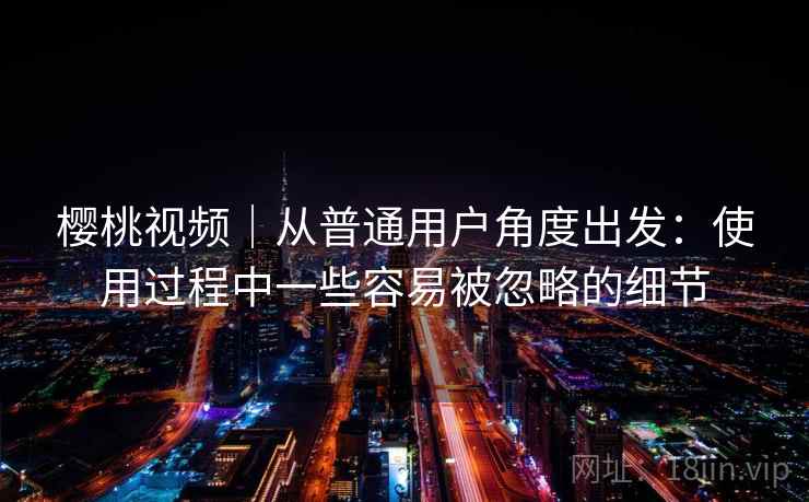 樱桃视频|从普通用户角度出发:使用过程中一些容易被忽略的细节 樱桃视频|从普通用户角度出发:使用过程中一些容易被忽略的细节